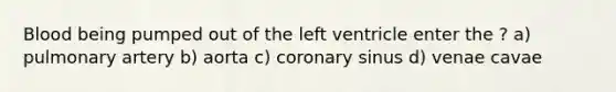 Blood being pumped out of the left ventricle enter the ? a) pulmonary artery b) aorta c) coronary sinus d) venae cavae