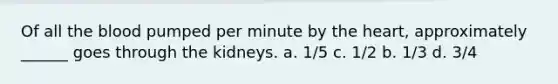 Of all the blood pumped per minute by the heart, approximately ______ goes through the kidneys. a. 1/5 c. 1/2 b. 1/3 d. 3/4