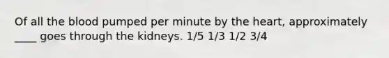 Of all the blood pumped per minute by the heart, approximately ____ goes through the kidneys. 1/5 1/3 1/2 3/4