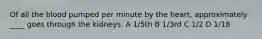 Of all the blood pumped per minute by the heart, approximately ____ goes through the kidneys. A 1/5th B 1/3rd C 1/2 D 1/18