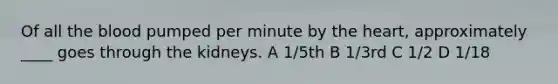 Of all <a href='https://www.questionai.com/knowledge/k7oXMfj7lk-the-blood' class='anchor-knowledge'>the blood</a> pumped per minute by <a href='https://www.questionai.com/knowledge/kya8ocqc6o-the-heart' class='anchor-knowledge'>the heart</a>, approximately ____ goes through the kidneys. A 1/5th B 1/3rd C 1/2 D 1/18