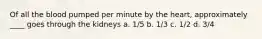 Of all the blood pumped per minute by the heart, approximately ____ goes through the kidneys a. 1/5 b. 1/3 c. 1/2 d. 3/4