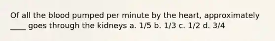 Of all <a href='https://www.questionai.com/knowledge/k7oXMfj7lk-the-blood' class='anchor-knowledge'>the blood</a> pumped per minute by <a href='https://www.questionai.com/knowledge/kya8ocqc6o-the-heart' class='anchor-knowledge'>the heart</a>, approximately ____ goes through the kidneys a. 1/5 b. 1/3 c. 1/2 d. 3/4
