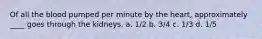 Of all the blood pumped per minute by the heart, approximately ____ goes through the kidneys. a. 1/2 b. 3/4 c. 1/3 d. 1/5