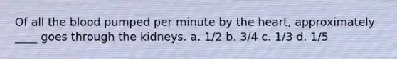 Of all the blood pumped per minute by the heart, approximately ____ goes through the kidneys. a. 1/2 b. 3/4 c. 1/3 d. 1/5