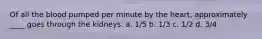 Of all the blood pumped per minute by the heart, approximately ____ goes through the kidneys. a. 1/5 b. 1/3 c. 1/2 d. 3/4