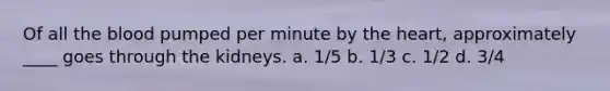 Of all the blood pumped per minute by the heart, approximately ____ goes through the kidneys. a. 1/5 b. 1/3 c. 1/2 d. 3/4