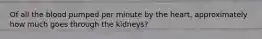 Of all the blood pumped per minute by the heart, approximately how much goes through the kidneys?