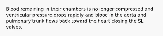 Blood remaining in their chambers is no longer compressed and ventricular pressure drops rapidly and blood in the aorta and pulmonary trunk flows back toward the heart closing the SL valves.