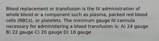 Blood replacement or transfusion is the IV administration of whole blood or a component such as plasma, packed red blood cells (RBCs), or platelets. The minimum gauge IV cannula necessary for administering a blood transfusion is: A) 24 gauge B) 22 gauge C) 20 gauge D) 18 gauge