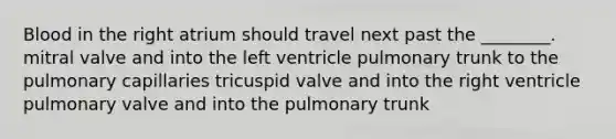 Blood in the right atrium should travel next past the ________. mitral valve and into the left ventricle pulmonary trunk to the pulmonary capillaries tricuspid valve and into the right ventricle pulmonary valve and into the pulmonary trunk