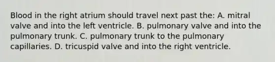 Blood in the right atrium should travel next past the: A. mitral valve and into the left ventricle. B. pulmonary valve and into the pulmonary trunk. C. pulmonary trunk to the pulmonary capillaries. D. tricuspid valve and into the right ventricle.