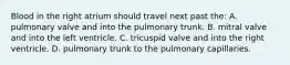 Blood in the right atrium should travel next past the: A. pulmonary valve and into the pulmonary trunk. B. mitral valve and into the left ventricle. C. tricuspid valve and into the right ventricle. D. pulmonary trunk to the pulmonary capillaries.