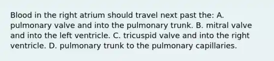 Blood in the right atrium should travel next past the: A. pulmonary valve and into the pulmonary trunk. B. mitral valve and into the left ventricle. C. tricuspid valve and into the right ventricle. D. pulmonary trunk to the pulmonary capillaries.