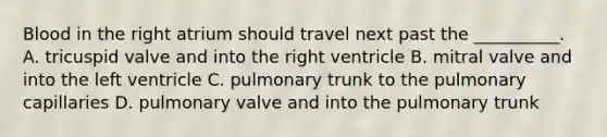 Blood in the right atrium should travel next past the __________. A. tricuspid valve and into the right ventricle B. mitral valve and into the left ventricle C. pulmonary trunk to the pulmonary capillaries D. pulmonary valve and into the pulmonary trunk