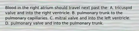 Blood in the right atrium should travel next past the: A. tricuspid valve and into the right ventricle. B. pulmonary trunk to the pulmonary capillaries. C. mitral valve and into the left ventricle. D. pulmonary valve and into the pulmonary trunk.