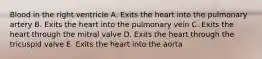 Blood in the right ventricle A. Exits the heart into the pulmonary artery B. Exits the heart into the pulmonary vein C. Exits the heart through the mitral valve D. Exits the heart through the tricuspid valve E. Exits the heart into the aorta