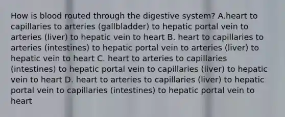 How is blood routed through the digestive system? A.heart to capillaries to arteries (gallbladder) to hepatic portal vein to arteries (liver) to hepatic vein to heart B. heart to capillaries to arteries (intestines) to hepatic portal vein to arteries (liver) to hepatic vein to heart C. heart to arteries to capillaries (intestines) to hepatic portal vein to capillaries (liver) to hepatic vein to heart D. heart to arteries to capillaries (liver) to hepatic portal vein to capillaries (intestines) to hepatic portal vein to heart