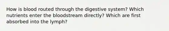 How is blood routed through the digestive system? Which nutrients enter the bloodstream directly? Which are first absorbed into the lymph?