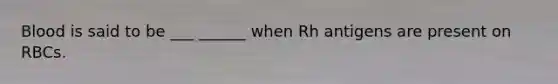 Blood is said to be ___ ______ when Rh antigens are present on RBCs.