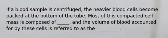 If a blood sample is centrifuged, the heavier blood cells become packed at the bottom of the tube. Most of this compacted cell mass is composed of _____, and the volume of blood accounted for by these cells is referred to as the __________.