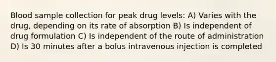 Blood sample collection for peak drug levels: A) Varies with the drug, depending on its rate of absorption B) Is independent of drug formulation C) Is independent of the route of administration D) Is 30 minutes after a bolus intravenous injection is completed