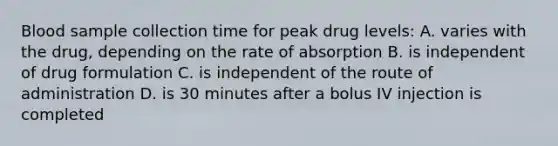 Blood sample collection time for peak drug levels: A. varies with the drug, depending on the rate of absorption B. is independent of drug formulation C. is independent of the route of administration D. is 30 minutes after a bolus IV injection is completed