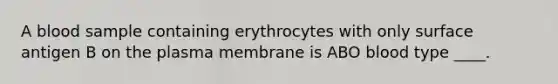 A blood sample containing erythrocytes with only surface antigen B on the plasma membrane is ABO blood type ____.