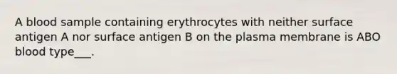 A blood sample containing erythrocytes with neither surface antigen A nor surface antigen B on the plasma membrane is ABO blood type___.