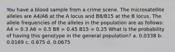 You have a blood sample from a crime scene. The microsatellite alleles are A4/A6 at the A locus and B8/B15 at the B locus. The allele frequencies of the alleles in the population are as follows: A4 = 0.3 A6 = 0.5 B8 = 0.45 B15 = 0.25 What is the probability of having this genotype in the general population? a. 0.0338 b. 0.0169 c. 0.675 d. 0.0675