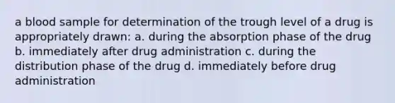 a blood sample for determination of the trough level of a drug is appropriately drawn: a. during the absorption phase of the drug b. immediately after drug administration c. during the distribution phase of the drug d. immediately before drug administration