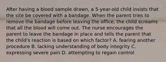 After having a blood sample drawn, a 5-year-old child insists that the site be covered with a bandage. When the parent tries to remove the bandage before leaving the office, the child screams that all the blood will come out. The nurse encourages the parent to leave the bandage in place and tells the parent that the child's reaction is based on which factor? A. fearing another procedure B. lacking understanding of body integrity C. expressing severe pain D. attempting to regain control