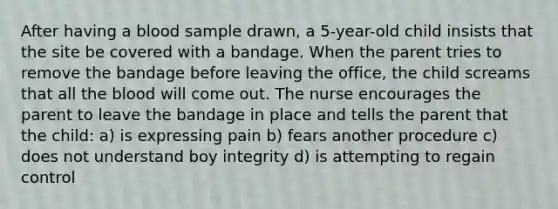 After having a blood sample drawn, a 5-year-old child insists that the site be covered with a bandage. When the parent tries to remove the bandage before leaving the office, the child screams that all the blood will come out. The nurse encourages the parent to leave the bandage in place and tells the parent that the child: a) is expressing pain b) fears another procedure c) does not understand boy integrity d) is attempting to regain control