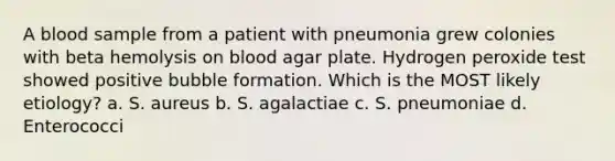 A blood sample from a patient with pneumonia grew colonies with beta hemolysis on blood agar plate. Hydrogen peroxide test showed positive bubble formation. Which is the MOST likely etiology? a. S. aureus b. S. agalactiae c. S. pneumoniae d. Enterococci