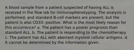 A blood sample from a patient suspected of having ALL is received in the flow lab for immunophenotyping. The analysis is performed, and standard B-cell markers are present, but the patient is also CD33- positive. What is the most likely reason for this occurrence? a. The patient has a poorer prognosis than standard ALL. b. The patient is responding to the chemotherapy. c. The patient has ALL with aberrant myeloid cellular antigens. d. It cannot be determined by the information given.