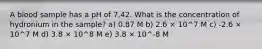 A blood sample has a pH of 7.42. What is the concentration of hydronium in the sample? a) 0.87 M b) 2.6 × 10^7 M c) -2.6 × 10^7 M d) 3.8 × 10^8 M e) 3.8 × 10^-8 M