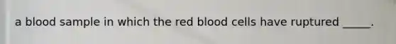 a blood sample in which the red blood cells have ruptured _____.