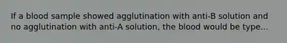 If a blood sample showed agglutination with anti-B solution and no agglutination with anti-A solution, the blood would be type...