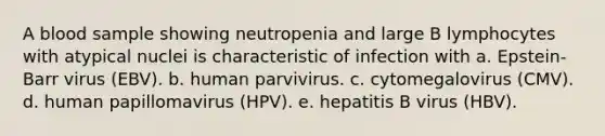 A blood sample showing neutropenia and large B lymphocytes with atypical nuclei is characteristic of infection with a. Epstein-Barr virus (EBV). b. human parvivirus. c. cytomegalovirus (CMV). d. human papillomavirus (HPV). e. hepatitis B virus (HBV).