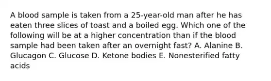 A blood sample is taken from a 25-year-old man after he has eaten three slices of toast and a boiled egg. Which one of the following will be at a higher concentration than if the blood sample had been taken after an overnight fast? A. Alanine B. Glucagon C. Glucose D. Ketone bodies E. Nonesterified fatty acids