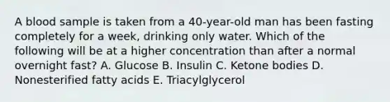 A blood sample is taken from a 40-year-old man has been fasting completely for a week, drinking only water. Which of the following will be at a higher concentration than after a normal overnight fast? A. Glucose B. Insulin C. Ketone bodies D. Nonesterified fatty acids E. Triacylglycerol