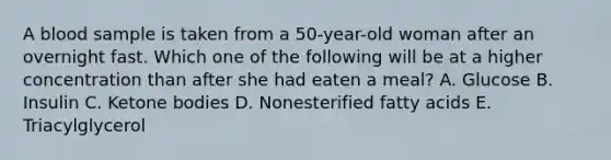 A blood sample is taken from a 50-year-old woman after an overnight fast. Which one of the following will be at a higher concentration than after she had eaten a meal? A. Glucose B. Insulin C. Ketone bodies D. Nonesterified fatty acids E. Triacylglycerol