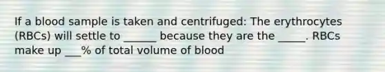 If a blood sample is taken and centrifuged: The erythrocytes (RBCs) will settle to ______ because they are the _____. RBCs make up ___% of total volume of blood