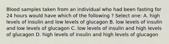 Blood samples taken from an individual who had been fasting for 24 hours would have which of the following ? Select one: A. high levels of insulin and low levels of glucagon B. low levels of insulin and low levels of glucagon C. low levels of insulin and high levels of glucagon D. high levels of insulin and high levels of glucagon