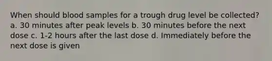 When should blood samples for a trough drug level be collected? a. 30 minutes after peak levels b. 30 minutes before the next dose c. 1-2 hours after the last dose d. Immediately before the next dose is given