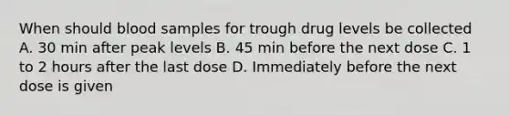 When should blood samples for trough drug levels be collected A. 30 min after peak levels B. 45 min before the next dose C. 1 to 2 hours after the last dose D. Immediately before the next dose is given