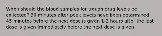 When should the blood samples for trough drug levels be collected? 30 minutes after peak levels have been determined 45 minutes before the next dose is given 1-2 hours after the last dose is given Immediately before the next dose is given