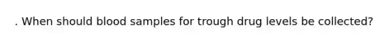. When should blood samples for trough drug levels be collected?