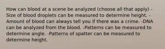 How can blood at a scene be analyzed (choose all that apply) -Size of blood droplets can be measured to determine height. -Amount of blood can always tell you if there was a crime. -DNA can be analyzed from the blood. -Patterns can be measured to determine angle. -Patterns of spatter can be measured to determine height.