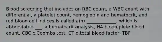 Blood screening that includes an RBC count, a WBC count with differential, a platelet count, hemoglobin and hematocrit, and red blood cell indices is called a(n) _____________, which is abbreviated ___. a.hematocrit analysis, HA b.complete blood count, CBC c.Coombs test, CT d.total blood factor, TBF